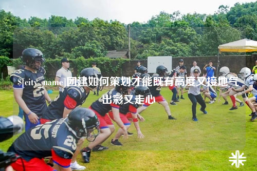 黔东南团建如何策划才能既有高度又接地气出彩又走心