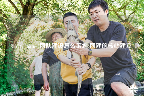 黔东南团队建设怎么策划 团建的核心建立